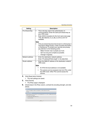 Page 62Operating Instructions
54
4.Click [Save] when finished.
 The new settings are saved.
5.Click [Cancel].
 The IPsec page is displayed.
6.Check [Use] in the IPsec column, uncheck the encoding strength, and click 
[Save]. Pre-Shared Key  This is the key used in the authentication of 
communications. Enter the same pre-shared key as 
your VPN router.
 Enter ASCII characters for the host name (see page 
176). But [Space], [], [], [&], [] are not 
available.
Note
 If the pre-shared key becomes known to a...