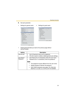 Page 89Operating Instructions
81
3.Set each parameter.
 Settings for general users  Settings for guest users
 Clicking [Cancel] takes you back to the previous page without 
saving changes.
Setting Description
User ID List  Up to 50 general users can be registered.
 The list is used to modify or delete general user settings.
User Name/
Password User Name (6 to 15 characters): Enter the user name.
 Password (6 to 15 characters): Enter the password.
Note
 The password must be different from the user name....