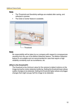 Page 12Additional Feature Guide
12
Note
 The Threshold and Sensitivity settings are enabled after saving, and 
reflected in preview. 
 The Click to Center feature is available.
Note
No responsibility will be taken by our company with respect to consequences 
resulting from the use of the Motion Detection feature. The Motion Detection 
feature is not suitable and not recommended for uses that require a high 
reliability constantly such as surveillance, etc.
[What is the threshold?]
The threshold is the minimum...