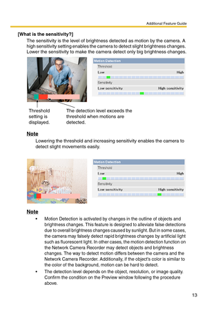 Page 13Additional Feature Guide
13
[What is the sensitivity?]
The sensitivity is the level of brightness detected as motion by the camera. A 
high sensitivity setting enables the camera to detect slight brightness changes. 
Lower the sensitivity to make the camera detect only big brightness changes.
Note
Lowering the threshold and increasing sensitivity enables the camera to 
detect slight movements easily.
Note
 Motion Detection is activated by changes in the outline of objects and 
brightness changes. This...