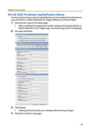 Page 14Additional Feature Guide
14
[For BL-C30] The Sensor Log Notification feature
A sensor log sent once a day at a specified time can be checked.To enable Sensor 
Log, set Sensor or Motion Detection for Trigger Setting and check [Enable].
1.Click [Sensor Log] on the Setup page.
 When enabling the image/buffer transfer setting and selecting Sensor or 
Motion Detection in the Trigger page, the Sensor log window is displayed.
2.Set each parameter.
3.Click [Save].
 Clicking [Cancel] cancels your settings...