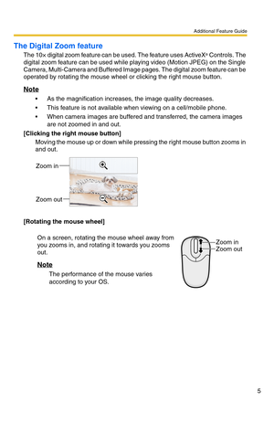 Page 5Additional Feature Guide
5
The Digital Zoom feature
The 10× digital zoom feature can be used. The feature uses ActiveX® Controls. The 
digital zoom feature can be used while playing video (Motion JPEG) on the Single 
Camera, Multi-Camera and Buffered Image pages. The digital zoom feature can be 
operated by rotating the mouse wheel or clicking the right mouse button.
Note
 As the magnification increases, the image quality decreases.
 This feature is not available when viewing on a cell/mobile phone.
...