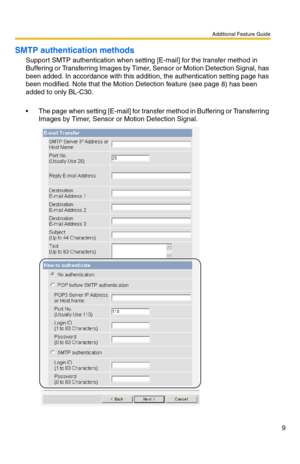 Page 9Additional Feature Guide
9
SMTP authentication methods
Support SMTP authentication when setting [E-mail] for the transfer method in 
Buffering or Transferring Images by Timer, Sensor or Motion Detection Signal, has 
been added. In accordance with this addition, the authentication setting page has 
been modified. Note that the Motion Detection feature (see page 
8) has been 
added to only BL-C30.
 The page when setting [E-mail] for transfer method in Buffering or Transferring 
Images by Timer, Sensor or...