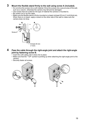 Page 1919
3Mount the flexible stand firmly to the wall using screw A (included).
• Do not drive the screws into a soft material. Drive the screws into a secure area of the wall, 
such as a column, otherwise the camera may fall and be damaged.
• Use screws that are suited for the type of material the camera is mounted to.
• Be careful not to nip the cable.
• Make sure the flexible stand is firmly mounted on a beam (at least 25 mm [1 inch] thick) etc. 
When there is no beam, apply a board on the other side of the...