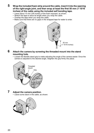 Page 2020
5Wrap the included foam strip around the cable, insert it into the opening 
of the right-angle joint, and then wrap at least the first 50 mm (1 15/16 
inches) of the cable using the included self bonding tape. 
• Leave about 10 mm (3/8 inches) of the foam exposed, as shown.
• Stretch the tape to twice its length when you wrap the cable. 
• Overlap the tape when you wrap the cable.
• Make sure that there are no gaps in the wrapped tape for water to enter.
6Attach the camera by screwing the threaded...