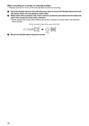 Page 2222
When mounting on a mortar or concrete surface
• Prepare anchors for 4 mm (3/16 inch) diameter screws for mounting.
APlace the flexible stand on the wall where you plan to mount the flexible stand and mark 
the points where you are going to make holes.
BMake holes with an electric drill. Insert anchors (customer-provided) into the holes and 
push them inside the holes with a hammer.
• Mortar walls break easily when drilling. Be careful of pieces of mortar which may become 
loose and fall.
CMount the...