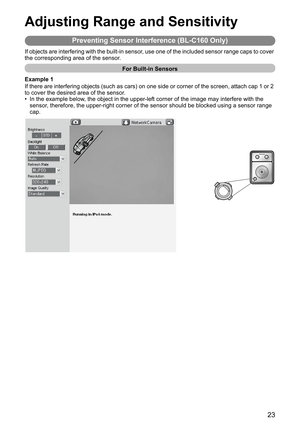 Page 2323
Adjusting Range and Sensitivity
Preventing Sensor Interference (BL-C160 Only)
If objects are interfering with the built-in sensor, use one of the included sensor range caps to cover 
the corresponding area of the sensor.
For Built-in Sensors
Example 1
If there are interfering objects (such as cars) on one side or corner of the screen, attach cap 1 or 2 
to cover the desired area of the sensor.
• In the example below, the object in the upper-left corner of the image may interfere with the 
sensor,...