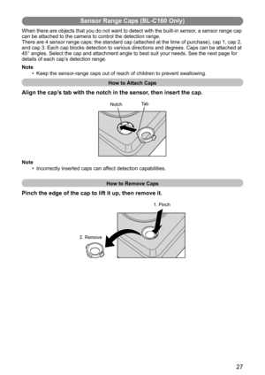 Page 2727
Sensor Range Caps (BL-C160 Only)
When there are objects that you do not want to detect with the built-in sensor, a sensor range cap 
can be attached to the camera to control the detection range.
There are 4 sensor range caps: the standard cap (attached at the time of purchase), cap 1, cap 2, 
and cap 3. Each cap blocks detection to various directions and degrees. Caps can be attached at 
45° angles. Select the cap and attachment angle to best suit your needs. See the next page for 
details of each...