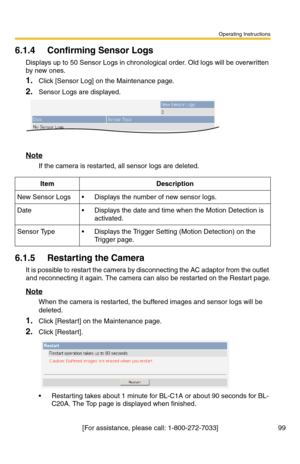 Page 101Operating Instructions
[For assistance, please call: 1-800-272-7033] 99
6.1.4 Confirming Sensor Logs
Displays up to 50 Sensor Logs in chronological order. Old logs will be overwritten 
by new ones.
1.Click [Sensor Log] on the Maintenance page.
2.Sensor Logs are displayed.
Note
If the camera is restarted, all sensor logs are deleted.
6.1.5 Restarting the Camera
It is possible to restart the camera by disconnecting the AC adaptor from the outlet 
and reconnecting it again. The camera can also be restarted...