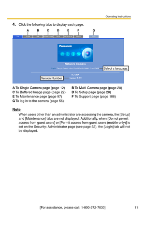 Page 13Operating Instructions
[For assistance, please call: 1-800-272-7033] 11
4.Click the following tabs to display each page.
Note
When users other than an administrator are accessing the camera, the [Setup] 
and [Maintenance] tabs are not displayed. Additionally, when [Do not permit 
access from guest users] or [Permit access from guest users (mobile only)] is 
set on the Security: Administrator page (see page 
52), the [Login] tab will not 
be displayed.
ATo Single Camera page (page 12)BTo Multi-Camera page...