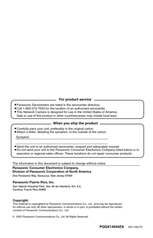 Page 143Panasonic Consumer Electronics Company, 
Division of Panasonic Corporation of North America
PQQX14944ZA      KK1105JT0
2005 Panasonic Communications Co., Ltd. All Rights Reserved.
Panasonic Puerto Rico, Inc.
Carefully pack your unit, preferably in the original carton.
Attach a letter, detailing the symptom, to the outside of the carton.
Symptom
The information in this document is subject to change without notice.
Send the unit to an authorized servicenter, prepaid and adequately insured.
Do not send your...