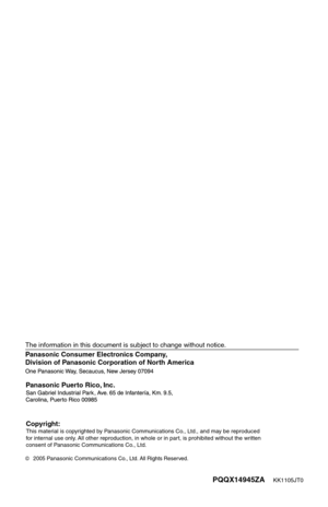 Page 161PQQX14945ZA    KK1105JT0
Panasonic Consumer Electronics Company, 
Division of Panasonic Corporation of North America
2005 Panasonic Communications Co., Ltd. All Rights Reserved.
Panasonic Puerto Rico, Inc.
The information in this document is subject to change without notice.
Copyright:This material is copyrighted by Panasonic Communications Co., Ltd., and may be reproduced 
for internal use only. All other reproduction, in whole or in part, is prohibited without the written 
consent of Panasonic...