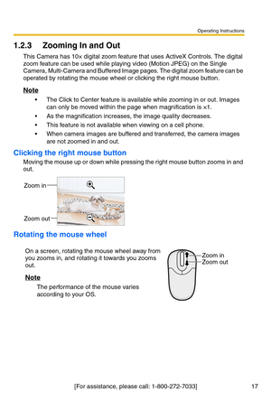 Page 19Operating Instructions
[For assistance, please call: 1-800-272-7033] 17
1.2.3 Zooming In and Out
This Camera has 10× digital zoom feature that uses ActiveX Controls. The digital 
zoom feature can be used while playing video (Motion JPEG) on the Single 
Camera, Multi-Camera and Buffered Image pages. The digital zoom feature can be 
operated by rotating the mouse wheel or clicking the right mouse button.
Note
 The Click to Center feature is available while zooming in or out. Images 
can only be moved...
