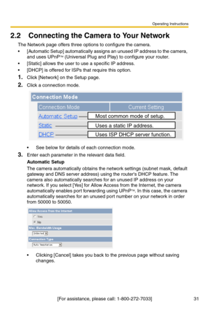 Page 33Operating Instructions
[For assistance, please call: 1-800-272-7033] 31
2.2 Connecting the Camera to Your Network
The Network page offers three options to configure the camera.
 [Automatic Setup] automatically assigns an unused IP address to the camera, 
and uses UPnPTM (Universal Plug and Play) to configure your router.
 [Static] allows the user to use a specific IP address.
 [DHCP] is offered for ISPs that require this option.
1.Click [Network] on the Setup page.
2.Click a connection mode.
 See...