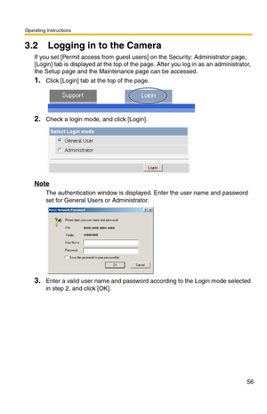 Page 58Operating Instructions
56
3.2 Logging in to the Camera
If you set [Permit access from guest users] on the Security: Administrator page, 
[Login] tab is displayed at the top of the page. After you log in as an administrator, 
the Setup page and the Maintenance page can be accessed.
1.Click [Login] tab at the top of the page.
2.Check a login mode, and click [Login].
Note
The authentication window is displayed. Enter the user name and password 
set for General Users or Administrator.
3.Enter a valid user...