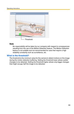 Page 86Operating Instructions
84
Note
No responsibility will be taken by our company with respect to consequences 
resulting from the use of the Motion Detection feature. The Motion Detection 
feature is not suitable and not recommended for uses that require a high 
reliability constantly such as surveillance, etc.
What is the threshold?
The threshold is the minimum value for the camera to detect motions on the image 
during the motion detection buffering. Setting the threshold lower allows subtler 
changes to...