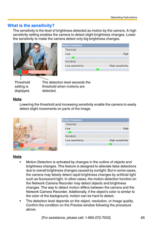 Page 87Operating Instructions
[For assistance, please call: 1-800-272-7033] 85
What is the sensitivity?
The sensitivity is the level of brightness detected as motion by the camera. A high 
sensitivity setting enables the camera to detect slight brightness changes. Lower 
the sensitivity to make the camera detect only big brightness changes.
Note
Lowering the threshold and increasing sensitivity enable the camera to easily 
detect slight movements on parts of the image.
Note
 Motion Detection is activated by...