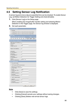 Page 88Operating Instructions
86
4.5 Setting Sensor Log Notification
A sensor log sent once a day at a specified time can be checked. To enable Sensor 
Log, set Motion Detection for Trigger Setting and check [Enable].
1.Click [Sensor Log] on the Setup page.
When enabling the image/buffer transfer setting and selecting Motion 
Detection in the Trigger page, the Sensor log window is displayed.
2.Set each parameter.
Note
 Click [Save] to save the settings.
 Clicking [Cancel] cancels your settings without saving...