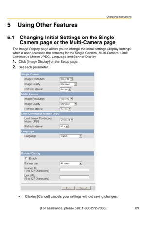 Page 91Operating Instructions
[For assistance, please call: 1-800-272-7033] 89
5 Using Other Features
5.1 Changing Initial Settings on the Single 
Camera page or the Multi-Camera page
The Image Display page allows you to change the initial settings (display settings 
when a user accesses the camera) for the Single Camera, Multi-Camera, Limit 
Continuous Motion JPEG, Language and Banner Display.
1.Click [Image Display] on the Setup page.
2.Set each parameter.
 Clicking [Cancel] cancels your settings without...