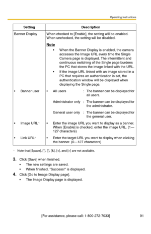 Page 93Operating Instructions
[For assistance, please call: 1-800-272-7033] 91
3.Click [Save] when finished.
 The new settings are saved.
 When finished, Success! is displayed.
4.Click [Go to Image Display page].
 The Image Display page is displayed.
Banner DisplayWhen checked to [Enable], the setting will be enabled. 
When unchecked, the setting will be disabled.
Note
 When the Banner Display is enabled, the camera 
accesses the Image URL every time the Single 
Camera page is displayed. The intermittent...