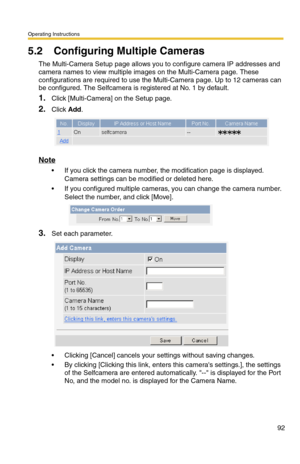 Page 94Operating Instructions
92
5.2 Configuring Multiple Cameras
The Multi-Camera Setup page allows you to configure camera IP addresses and 
camera names to view multiple images on the Multi-Camera page. These 
configurations are required to use the Multi-Camera page. Up to 12 cameras can 
be configured. The Selfcamera is registered at No. 1 by default.
1.Click [Multi-Camera] on the Setup page.
2.Click Add.
Note
 If you click the camera number, the modification page is displayed. 
Camera settings can be...