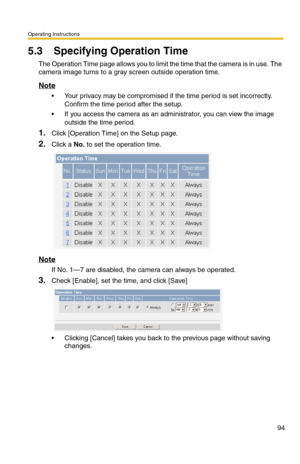 Page 96Operating Instructions
94
5.3 Specifying Operation Time
The Operation Time page allows you to limit the time that the camera is in use. The 
camera image turns to a gray screen outside operation time.
Note
 Your privacy may be compromised if the time period is set incorrectly. 
Confirm the time period after the setup.
 If you access the camera as an administrator, you can view the image 
outside the time period.
1.Click [Operation Time] on the Setup page.
2.Click a No. to set the operation time.
Note...