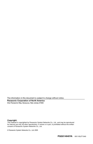 Page 19PQQX14945YA    KK1105JT1040
Panasonic Corporation of North America
 Panasonic System Networks Co., Ltd. 2005
The information in this document is subject to change without notice.
Copyright:This material is copyrighted by Panasonic System Networks Co., Ltd., and may be reproduced 
for internal use only. All other reproduction, in whole or in part, is prohibited without the written 
consent of Panasonic System Networks Co., Ltd. 