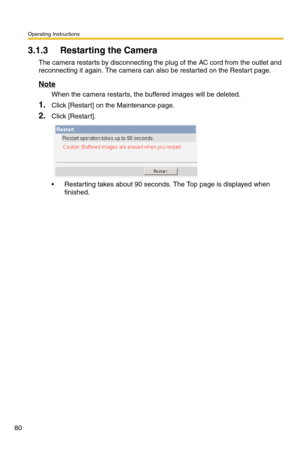 Page 116Operating Instructions
80
3.1.3 Restarting the Camera
The camera restarts by disconnecting the plug of the AC cord from the outlet and 
reconnecting it again. The camera can also be restarted on the Restart page. 
Note
When the camera restarts, the buffered images will be deleted.
1.Click [Restart] on the Maintenance page.
2.Click [Restart].
 Restarting takes about 90 seconds. The Top page is displayed when 
finished. 