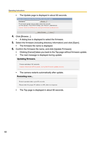 Page 118Operating Instructions
82
 The Update page is displayed in about 90 seconds.
4.Click [Browse...].
 A dialog box is displayed to select the firmware.
5.Select the firmware (including directory information) and click [Open].
 The firmware file name is displayed.
6.Confirm the firmware file name, and click [Update Firmware].
 Clicking [Cancel] takes you back to the Top page without firmware update.
 The next message is displayed during update.
 The camera restarts automatically after update.
 The Top...