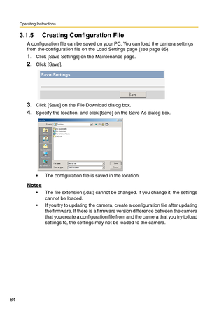 Page 120Operating Instructions
84
3.1.5 Creating Configuration File
A configuration file can be saved on your PC. You can load the camera settings 
from the configuration file on the Load Settings page (see page 85).
1.Click [Save Settings] on the Maintenance page.
2.Click [Save].
3.Click [Save] on the File Download dialog box.
4.Specify the location, and click [Save] on the Save As dialog box.
 The configuration file is saved in the location.
Notes
 The file extension (.dat) cannot be changed. If you change...