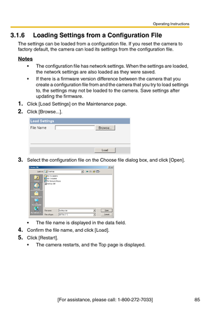 Page 121Operating Instructions
85[For assistance, please call: 1-800-272-7033]
3.1.6 Loading Settings from a Configuration File
The settings can be loaded from a configuration file. If you reset the camera to 
factory default, the camera can load its settings from the configuration file.
Notes
 The configuration file has network settings. When the settings are loaded, 
the network settings are also loaded as they were saved. 
 If there is a firmware version difference between the camera that you 
create a...