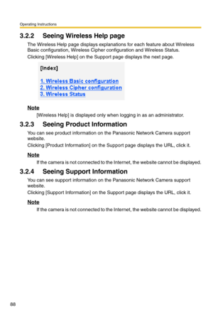 Page 124Operating Instructions
88
3.2.2 Seeing Wireless Help page
The Wireless Help page displays explanations for each feature about Wireless 
Basic configuration, Wireless Cipher configuration and Wireless Status.
Clicking [Wireless Help] on the Support page displays the next page.
Note
[Wireless Help] is displayed only when logging in as an administrator.
3.2.3 Seeing Product Information
You can see product information on the Panasonic Network Camera support 
website.
Clicking [Product Information] on the...