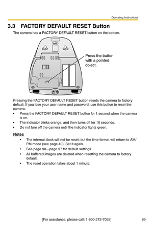 Page 125Operating Instructions
89[For assistance, please call: 1-800-272-7033]
3.3 FACTORY DEFAULT RESET Button
The camera has a FACTORY DEFAULT RESET button on the bottom.
Pressing the FACTORY DEFAULT RESET button resets the camera to factory 
default. If you lose your user name and password, use this button to reset the 
camera.
 Press the FACTORY DEFAULT RESET button for 1 second when the camera 
is on.
 The indicator blinks orange, and then turns off for 10 seconds.
 Do not turn off the camera until the...