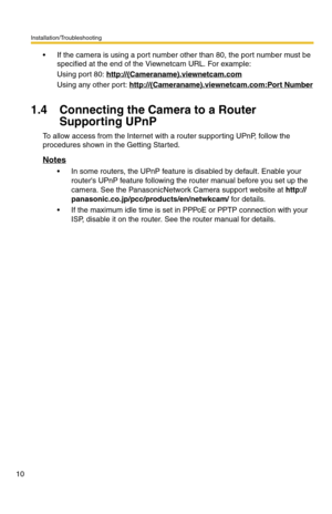 Page 14Installation/Troubleshooting
10
 If the camera is using a port number other than 80, the port number must be 
specified at the end of the Viewnetcam URL. For example:
Using port 80: http://(Cameraname).viewnetcam.com
Using any other port: http://(Cameraname).viewnetcam.com:Port Number
1.4 Connecting the Camera to a Router 
Supporting UPnP
To allow access from the Internet with a router supporting UPnP, follow the 
procedures shown in the Getting Started.
Notes
 In some routers, the UPnP feature is...