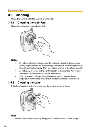 Page 134Operating Instructions
98
3.5 Cleaning
Clean the camera after the camera is turned off.
3.5.1 Cleaning the Main Unit
Clean the unit with a dry and soft cloth.
Notes
 Do not use alcohol, polishing powder, cleanser, benzine, thinner, wax, 
petroleum products or hot water to wipe the camera. Also avoid pesticide, 
glass cleaner or hair spray. They may cause change in the shape or color.
 Do not apply pressure to the pan/tilt portion of the camera. Any forced 
movement can damage the internal mechanism.
...