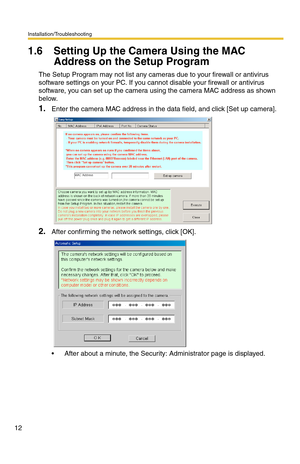 Page 16Installation/Troubleshooting
12
1.6 Setting Up the Camera Using the MAC 
Address on the Setup Program
The Setup Program may not list any cameras due to your firewall or antivirus 
software settings on your PC. If you cannot disable your firewall or antivirus 
software, you can set up the camera using the camera MAC address as shown 
below.
1.Enter the camera MAC address in the data field, and click [Set up camera].
2.After confirming the network settings, click [OK].
 After about a minute, the Security:...