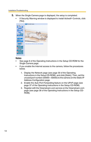 Page 18Installation/Troubleshooting
14
5.When the Single Camera page is displayed, the setup is completed.
 If Security Warning window is displayed to install ActiveX
® Controls, click 
[Yes].
Notes
 See page 8 of the Operating Instructions in the Setup CD-ROM for the 
Single Camera page.
 If you enable the Internet access to the camera, follow the procedures 
below.
1. Display the Network page (see page 30 of the Operating 
Instructions in the Setup CD-ROM), and click [Static]. Then, set the 
unused port...