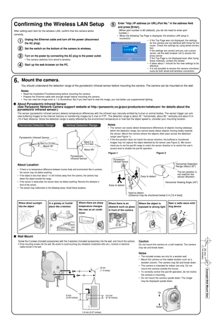 Page 4Easy to detectEasy to detectHorizontal Detection 
Range (About 30°
)
Horizontal Viewing Angle (43°
)
Hard to detect 
(Distance may be shortened below 5 m [16.4 feet])
Pyroelectric 
Infrared Sensor
Figure 1Figure 2
The len position is 
not matchin the 
sensor direction.
Notes
•The sensor can easily detect temperature differences of objects moving sideways
within the detection range, but cannot easily detect objects moving slowly towards
the sensor. Mount the camera where the objects often pass across the...