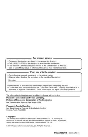 Page 36Panasonic Consumer Electronics Company, 
Division of Panasonic Corporation of North America
PSQX3232YB    KK0904JT2115
2004 Panasonic Communications Co., Ltd. All Rights Reserved.
Panasonic Puerto Rico, Inc.
Carefully pack your unit, preferably in the original carton.
Attach a letter, detailing the symptom, to the outside of the carton.
Symptom
The information in this document is subject to change without notice.
Send the unit to an authorized servicenter, prepaid and adequately insur\
ed.
Do not send...