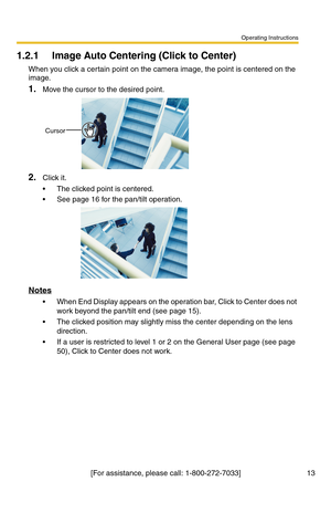 Page 49Operating Instructions
13[For assistance, please call: 1-800-272-7033]
1.2.1 Image Auto Centering (Click to Center)
When you click a certain point on the camera image, the point is centered on the 
image.
1.Move the cursor to the desired point.
2.Click it.
 The clicked point is centered.
 See page 16 for the pan/tilt operation.
Notes
 When End Display appears on the operation bar, Click to Center does not 
work beyond the pan/tilt end (see page 15).
 The clicked position may slightly miss the center...