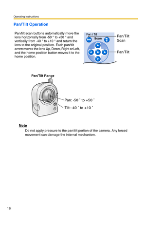 Page 52Operating Instructions
16
Pan/Tilt Operation
Pan/Tilt Range
Note
Do not apply pressure to the pan/tilt portion of the camera. Any forced 
movement can damage the internal mechanism. Pan/tilt scan buttons automatically move the 
lens horizontally from -50 ° to +50 ° and 
vertically from -40 ° to +10 ° and return the 
lens to the original position. Each pan/tilt 
arrow moves the lens Up, Down, Right or Left, 
and the home position button moves it to the 
home position.
Pan/Tilt 
Scan
Pan/Tilt
Pan: -50 ˚ to...