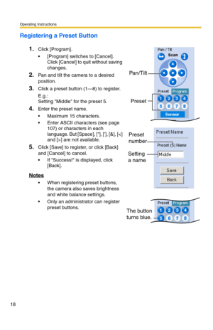 Page 54Operating Instructions
18
Registering a Preset Button
1.
Click [Program].
 [Program] switches to [Cancel]. 
Click [Cancel] to quit without saving 
changes.
2.Pan and tilt the camera to a desired 
position.
3.Click a preset button (1—8) to register.
E.g.:
Setting Middle for the preset 5.
4.Enter the preset name.
 Maximum 15 characters.
 Enter ASCII characters (see page 
107) or characters in each 
language. But [Space], [], [], [&], [] are not available.
5.Click [Save] to register, or click [Back] 
and...