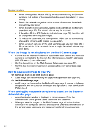 Page 58Operating Instructions
22
 When viewing video (Motion JPEG), we recommend using an Ethernet® 
switching hub instead of the repeater hub to prevent degradation in video 
display.
 Due to the network congestion or the number of accesses, the refresh 
interval may slow down.
 When the refresh interval is slow, restrict the bandwidth on the Network 
page (see page 33). The refresh interval may be improved.
 If the video (Motion JPEG) display is limited (see page 52), the video will 
be changed to...