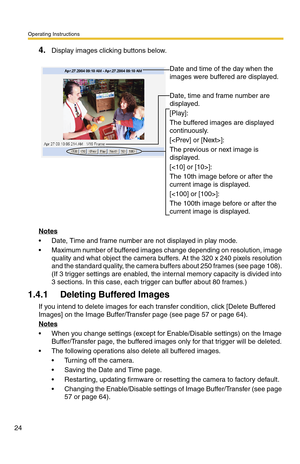 Page 60Operating Instructions
24
4.Display images clicking buttons below.
Notes
 Date, Time and frame number are not displayed in play mode.
 Maximum number of buffered images change depending on resolution, image 
quality and what object the camera buffers. At the 320 x 240 pixels resolution 
and the standard quality, the camera buffers about 250 frames (see page 108). 
(If 3 trigger settings are enabled, the internal memory capacity is divided into 
3 sections. In this case, each trigger can buffer about 80...