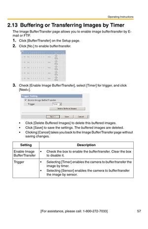 Page 93Operating Instructions
57[For assistance, please call: 1-800-272-7033]
2.13 Buffering or Transferring Images by Timer
The Image Buffer/Transfer page allows you to enable image buffer/transfer by E-
mail or FTP.
1.Click [Buffer/Transfer] on the Setup page.
2.Click [No.] to enable buffer/transfer.
3.Check [Enable Image Buffer/Transfer], select [Timer] for trigger, and click 
[Next>].
 Click [Delete Buffered Images] to delete this buffered images.
 Click [Save] to save the settings. The buffered images...