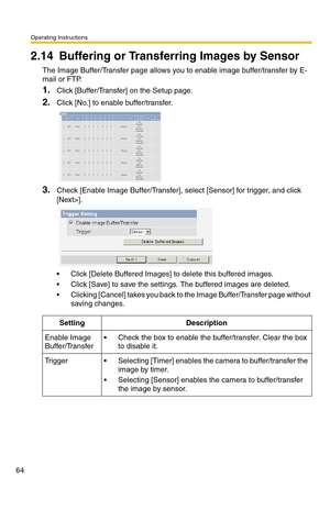 Page 100Operating Instructions
64
2.14 Buffering or Transferring Images by Sensor
The Image Buffer/Transfer page allows you to enable image buffer/transfer by E-
mail or FTP.
1.Click [Buffer/Transfer] on the Setup page.
2.Click [No.] to enable buffer/transfer.
3.Check [Enable Image Buffer/Transfer], select [Sensor] for trigger, and click 
[Next>].
 Click [Delete Buffered Images] to delete this buffered images.
 Click [Save] to save the settings. The buffered images are deleted.
 Clicking [Cancel] takes you...