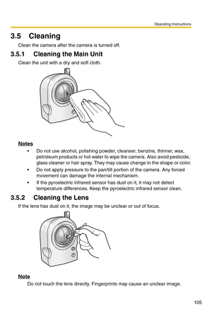 Page 105Operating Instructions
105
3.5 Cleaning
Clean the camera after the camera is turned off.
3.5.1 Cleaning the Main Unit
Clean the unit with a dry and soft cloth.
Notes
 Do not use alcohol, polishing powder, cleanser, benzine, thinner, wax, 
petroleum products or hot water to wipe the camera. Also avoid pesticide, 
glass cleaner or hair spray. They may cause change in the shape or color.
 Do not apply pressure to the pan/tilt portion of the camera. Any forced 
movement can damage the internal mechanism.
...