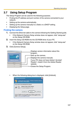 Page 107Operating Instructions
107
3.7 Using Setup Program
The Setup Program can be used for the following purposes.
 Finding the IP address and port number of the camera connected to your 
network.
 Setting up the camera automatically.
 Setting up the camera manually to a Static or a DHCP setting.
 Displaying the Setup page.
Finding the camera
1.Connect the Ethernet cable to the camera following the Getting Started guide.
 If the Network Camera Setup window does not appear, click setup.exe 
on the Setup...