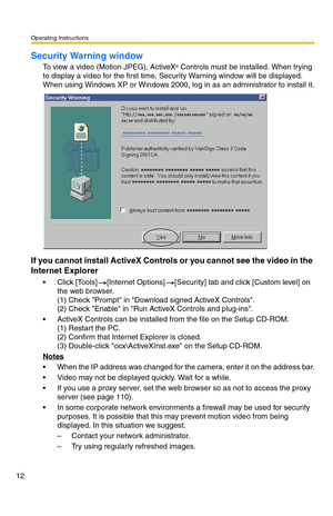 Page 12Operating Instructions
12
Security Warning window
To view a video (Motion JPEG), ActiveX® Controls must be installed. When trying 
to display a video for the first time, Security Warning window will be displayed. 
When using Windows XP or Windows 2000, log in as an administrator to install it.
If you cannot install ActiveX Controls or you cannot see the video in the 
Internet Explorer
 Click [Tools][Internet Options][Security] tab and click [Custom level] on 
the web browser.  
(1) Check Prompt in...