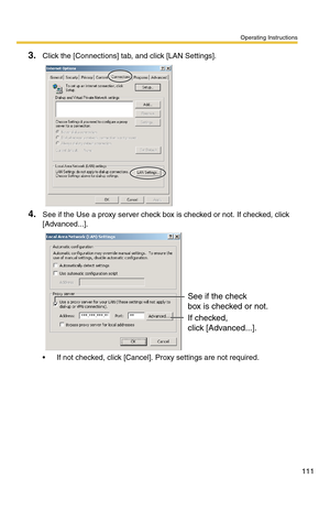 Page 111Operating Instructions
111
3.Click the [Connections] tab, and click [LAN Settings].
4.See if the Use a proxy server check box is checked or not. If checked, click 
[Advanced...].
 If not checked, click [Cancel]. Proxy settings are not required.
See if the check
box is checked or not.
If checked, 
click [Advanced...]. 